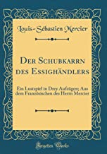 Der Schubkarrn des Essighändlers: Ein Lustspiel in Drey Aufzügen; Aus dem Französischen des Herrn Mercier (Classic Reprint)