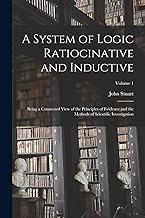 A System of Logic Ratiocinative and Inductive: Being a Connected View of the Principles of Evidence and the Methods of Scientific Investigation; Volume 1