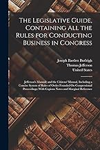 The Legislative Guide, Containing All the Rules for Conducting Business in Congress: Jefferson's Manual; and the Citizens' Manual, Including a Concise ... With Copious Notes and Marginal Reference