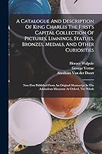 A Catalogue And Description Of King Charles The First's Capital Collection Of Pictures, Limnings, Statues, Bronzes, Medals, And Other Curiosities: Now ... In The Ashmolean Musaeum At Oxford, The Whole