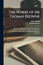 The Works of Sir Thomas Browne: Preface. Dr. Johnson's Life of Sir Thomas Browne. Supplementary Memoir by the Editor. Mrs. Lyttleton's Communication to Bishop Kennet. Pseudodoxia Epidemica, Books I-Iv