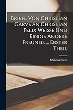 Briefe Von Christian Garve an Christian Felix Weisse Und Einige Andere Freunde ... Erster theil