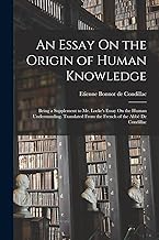 An Essay On the Origin of Human Knowledge: Being a Supplement to Mr. Locke's Essay On the Human Understanding. Translated From the French of the Abbè De Condillac