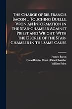 The Charge of Sir Francis Bacon ... Touching Duells, Vpon an Information in the Star-Chamber Against Priest and Wright. With the Decree of the Star-Chamber in the Same Cause