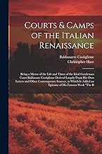 Courts & Camps of the Italian Renaissance: Being a Mirror of the Life and Times of the Ideal Gentleman Court Baldassare Castiglione Derived Largely ... Is Added an Epitome of His Famous Work 
