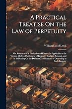 A Practical Treatise On the Law of Perpetuity: Or, Remoteness in Limitations of Estates: As Applicable to the Various Modes of Settlement of Property, ... Modifications of Ownership in Such Property