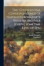 The Confidential Correspondence of Napoleon Bonaparte With his Brother Joseph, Sometime King of Spai