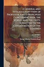 A General and Introductory View of Professor Kant's Principles Concerning man, the World, and the Deity, Submitted to the Consideration of the Learned