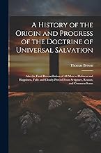 A History of the Origin and Progress of the Doctrine of Universal Salvation: Also the Final Reconciliation of All Men to Holiness and Happiness, Fully ... From Scripture, Reason, and Common Sense