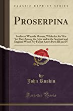 Proserpina: Studies of Wayside Flowers, While the Air Was Yet Pure Among the Alps, and in the Scotland and England Which My Father Knew; Parts III and IV (Classic Reprint)