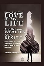 How I Lost the Love of My Life and Became Wealthy as a Result: How I Used the Law of Attraction to Unlock Health, Wealth, and Happiness