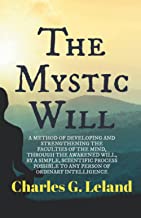 The Mystic Will: A METHOD OF DEVELOPING AND STRENGTHENING THE FACULTIES OF THE MIND, THROUGH THE AWAKENED WILL, BY A SIMPLE, SCIENTIFIC PROCESS POSSIBLE TO ANY PERSON OF ORDINARY INTELLIGENCE