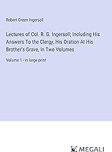 Lectures of Col. R. G. Ingersoll; Including His Answers To the Clergy, His Oration At His Brother's Grave, In Two Volumes: Volume 1 - in large print