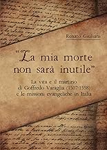 La mia morte non sarà inutile. La vita e il martirio di Goffredo Varaglia (1507-1558) e le missioni evangeliche in Italia