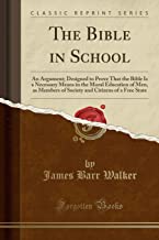 The Bible in School: An Argument; Designed to Prove That the Bible Is a Necessary Means in the Moral Education of Men, as Members of Society and Citizens of a Free State (Classic Reprint)