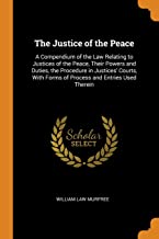 The Justice of the Peace: A Compendium of the Law Relating to Justices of the Peace, Their Powers and Duties, the Procedure in Justices' Courts, with Forms of Process and Entries Used Therein