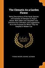 The Clematis As a Garden Flower: Being Descriptions of the Hardy Species and Varieties of Clematis or Virgin's Bower, with Select and Classified ... for Which They Are Adapted in Modern Gar