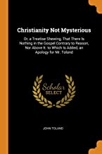 Christianity Not Mysterious: Or, a Treatise Shewing, That There Is Nothing in the Gospel Contrary to Reason, Nor Above It. to Which Is Added, an Apology for Mr. Toland