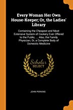Every Woman Her Own House-Keeper; Or, The Ladies' Library: Containing the Cheapest and Most Extensive System of Cookery Ever Offered to the Public. ... Or, a Complete Body of Domestic Medicine
