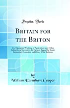 Britain for the Briton: Co-Operative Working of Agriculture and Other Industries a Necessity; An Earnest Appeal for Land, Industrial, Economic and Other Vital Reforms (Classic Reprint)