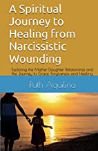 A Spiritual Journey to Healing from Narcissistic Wounding: Exploring the Mother, Daughter Relationship and the Journey to Grace, Forgiveness and Healing.
