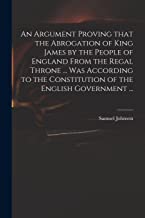 An Argument Proving That the Abrogation of King James by the People of England From the Regal Throne ... Was According to the Constitution of the English Government ...