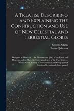 A Treatise Describing and Explaining the Construction and Use of New Celestial and Terrestial Globes; Designed to Illustrate ... the Phoenomena [sic] ... the Two Spheres. With a Great Variety Of...
