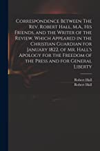 Correspondence Between The Rev. Robert Hall, M.A., His Friends, and the Writer of the Review, Which Appeared in the Christian Guardian for January ... Freedom of the Press and for General Liberty