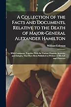 A Collection of the Facts and Documents, Relative to the Death of Major-General Alexander Hamilton: With Comments, Together With the Various Orations, ... or Written on his Life and Character