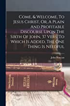 Come, & Welcome, To Jesus Christ, Or, A Plain And Profitable Discourse Upon The Sixth Of John, 37 Vers. To Which Is Added, The One Thing Is Needful