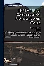The Imperial Gazetteer of England and Wales: Embracing Recent Changes in Counties, Dioceses, Parishes, and Boroughs: General Statistics: Postal ... Description of the Country Volume A-C