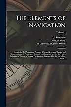 The Elements of Navigation; Containing the Theory and Practice. With the Necessary Tables, and Compendiums for Finding the Latitude and Longitude at ... for the Use of the Royal...; Volume 1