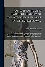 An Authentic and Faithful History of the Atrocious Murder of Celia Holloway: With an Accurate Account of All the Mysterious and Extraordinary ... Extraordinary Confessions of John William Hol