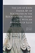 The Life of John Fisher, Bp. of Rochester in the Reign of King Henry VIII, With an Appendix of Illus