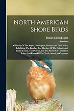 North American Shore Birds; A History Of The Snipes, Sandpipers, Plovers And Their Allies, Inhabiting The Beaches And Marshes Of The Atlantic And ... And Rivers Of The North American Continent