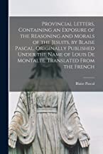 Provincial Letters, Containing an Exposure of the Reasoning and Morals of the Jesuits, by Blaise Pascal. Originally Published Under the Name of Louis de Montalte. Translated From the French