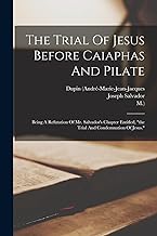 The Trial Of Jesus Before Caiaphas And Pilate: Being A Refutation Of Mr. Salvador's Chapter Entitled, the Trial And Condemnation Of Jesus.