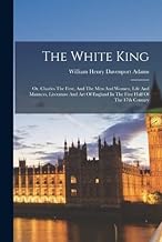 The White King: Or, Charles The First, And The Men And Women, Life And Manners, Literature And Art Of England In The First Half Of The 17th Century