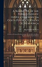 A Narrative of the Persecution of Hippolyto Joseph Da Costa Pereira Furtado De Mendonça: A Native of Colonia-Do-Sacramento, On the River La Plata; Imprisoned and Tried in Lisbon