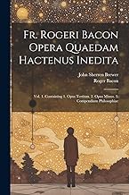 Fr. Rogeri Bacon Opera Quaedam Hactenus Inedita: Vol. 1. Containing 1. Opus Tertium. 2. Opus Minus. 3. Compendium Philosophiae