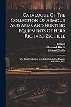 Catalogue Of The Collection Of Armour And Arms And Hunting Equipments Of Herr Richard Zschille: The Entire Collection Was Exhibited At The Chicago Exhibition, 1894