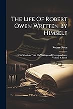 The Life Of Robert Owen Written By Himself: With Selections From His Writings And Correspondence, Volume 1, Part 1