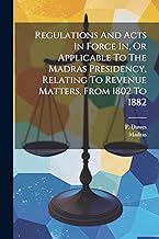 Regulations And Acts In Force In, Or Applicable To The Madras Presidency, Relating To Revenue Matters, From 1802 To 1882