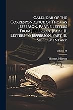 Calendar of the Correspondence of Thomas Jefferson. Part. I. Letters From Jefferson. [Part. II. Letters to Jefferson. Part III. Supplementary; Volume 10