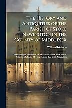 The History and Antiquities of the Parish of Stoke Newington in the County of Middlesex: Containing an Account of the Prebendal Manor, the Church, ... Schools, Meeting Houses, &c., With Appendices