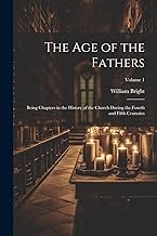 The Age of the Fathers: Being Chapters in the History of the Church During the Fourth and Fifth Centuries; Volume 1