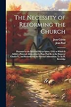 The Necessity of Reforming the Church: Presented to the Imperial Diet at Spires, 1544. to Which Is Added, a Paternal Admonition by Pope Paul Iii. to ... the Paternal Admonition. Tr. by H. Beveridge