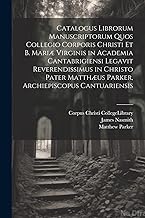 Catalogus Librorum Manuscriptorum Quos Collegio Corporis Christi Et B. Mariæ Virginis in Academia Cantabrigiensi Legavit Reverendissimus in Christo Pater Matthæus Parker, Archiepiscopus Cantuariensis