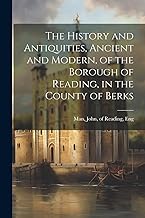 The History and Antiquities, Ancient and Modern, of the Borough of Reading, in the County of Berks