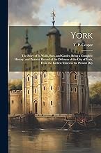 York: The Story of Its Walls, Bars, and Castles; Being a Complete History, and Pictorial Record of the Defences of the City of York, From the Earliest Times to the Present Day